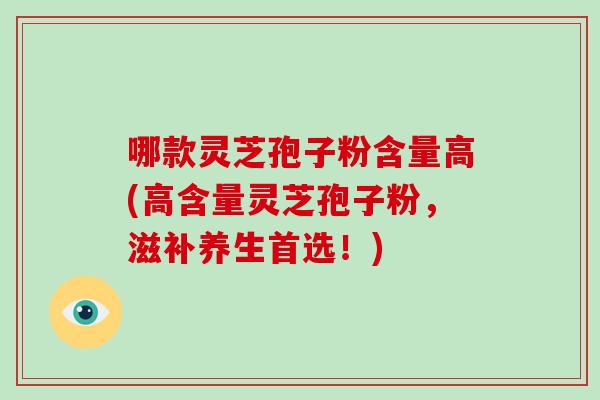 哪款灵芝孢子粉含量高(高含量灵芝孢子粉，滋补养生首选！)