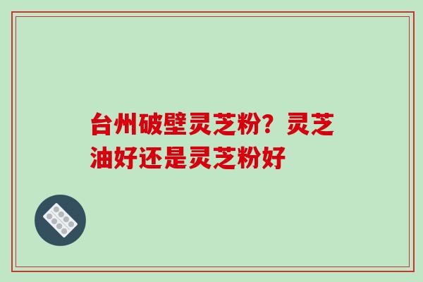 台州破壁灵芝粉？灵芝油好还是灵芝粉好