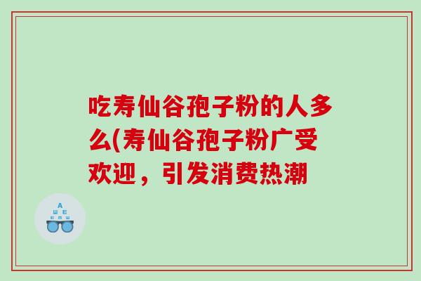 吃寿仙谷孢子粉的人多么(寿仙谷孢子粉广受欢迎，引发消费热潮