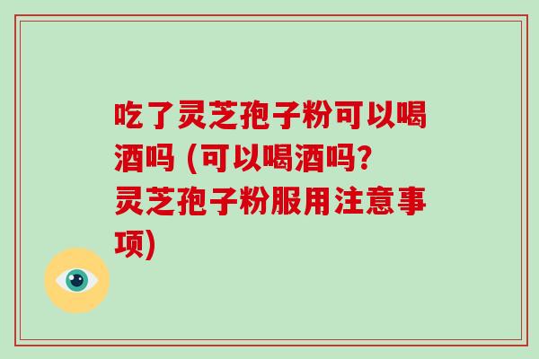 吃了灵芝孢子粉可以喝酒吗 (可以喝酒吗？灵芝孢子粉服用注意事项)