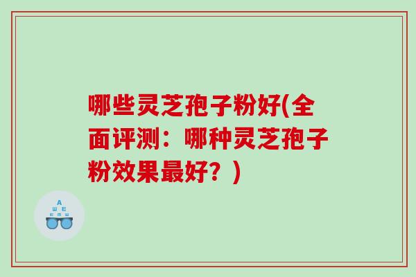 哪些灵芝孢子粉好(全面评测：哪种灵芝孢子粉效果好？)