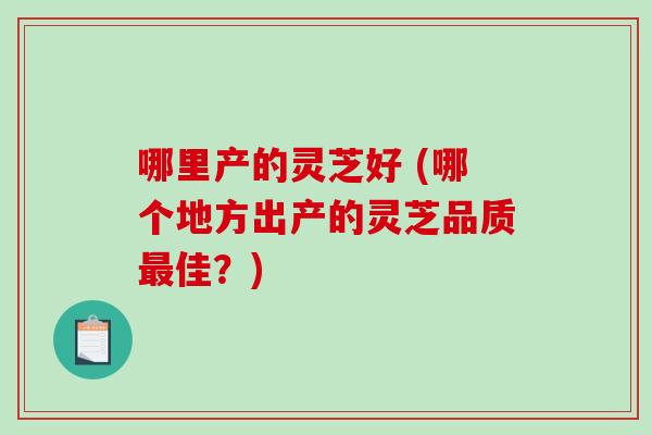 哪里产的灵芝好 (哪个地方出产的灵芝品质最佳？)