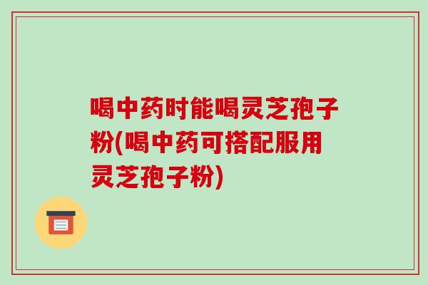 喝中药时能喝灵芝孢子粉(喝中药可搭配服用灵芝孢子粉)