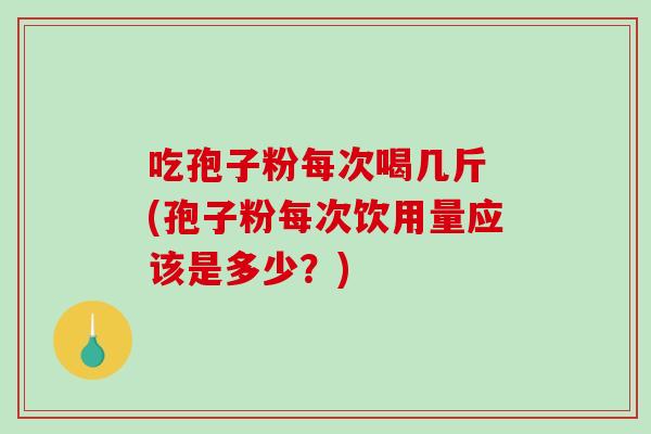 吃孢子粉每次喝几斤 (孢子粉每次饮用量应该是多少？)