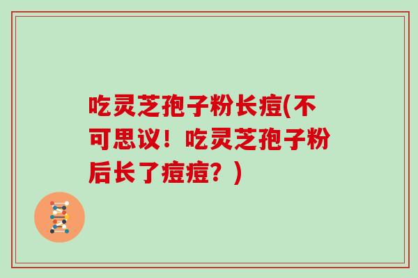 吃灵芝孢子粉长痘(不可思议！吃灵芝孢子粉后长了痘痘？)