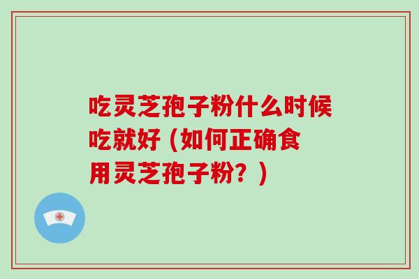 吃灵芝孢子粉什么时候吃就好 (如何正确食用灵芝孢子粉？)