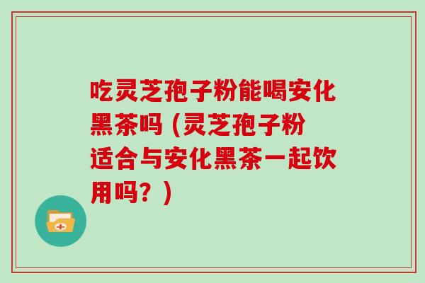 吃灵芝孢子粉能喝安化黑茶吗 (灵芝孢子粉适合与安化黑茶一起饮用吗？)