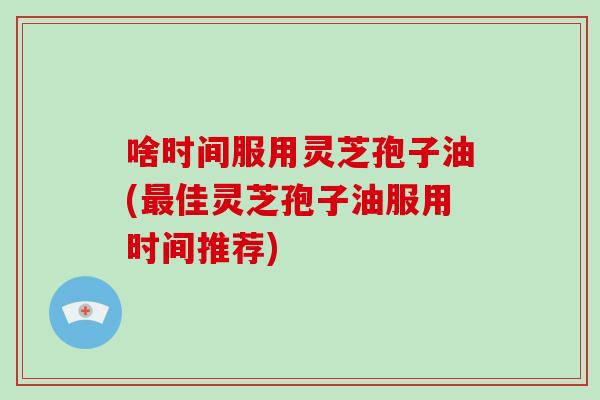 啥时间服用灵芝孢子油(最佳灵芝孢子油服用时间推荐)