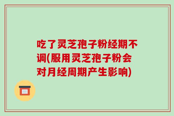 吃了灵芝孢子粉经期不调(服用灵芝孢子粉会对月经周期产生影响)