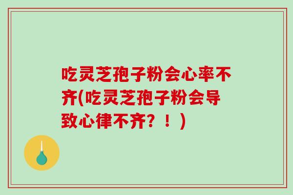 吃灵芝孢子粉会心率不齐(吃灵芝孢子粉会导致心律不齐？！)