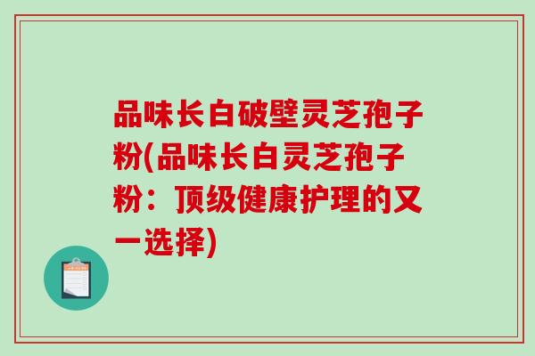 品味长白破壁灵芝孢子粉(品味长白灵芝孢子粉：健康护理的又一选择)