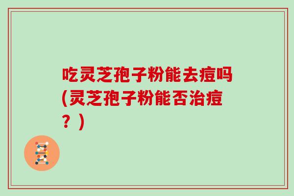 吃灵芝孢子粉能去痘吗(灵芝孢子粉能否治痘？)