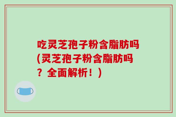 吃灵芝孢子粉含脂肪吗(灵芝孢子粉含脂肪吗？全面解析！)