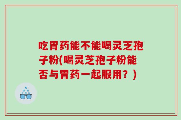 吃胃药能不能喝灵芝孢子粉(喝灵芝孢子粉能否与胃药一起服用？)