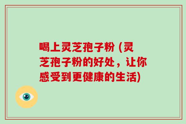 喝上灵芝孢子粉 (灵芝孢子粉的好处，让你感受到更健康的生活)