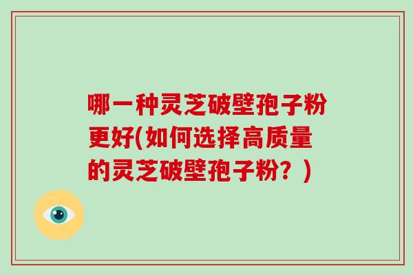 哪一种灵芝破壁孢子粉更好(如何选择高质量的灵芝破壁孢子粉？)
