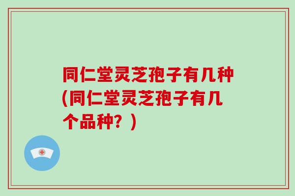 同仁堂灵芝孢子有几种(同仁堂灵芝孢子有几个品种？)