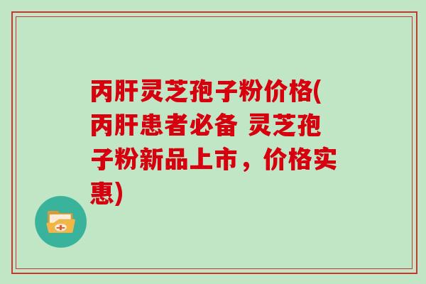丙灵芝孢子粉价格(丙患者必备 灵芝孢子粉新品上市，价格实惠)