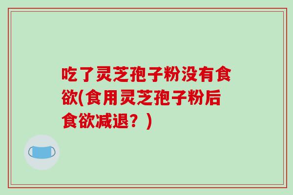 吃了灵芝孢子粉没有食欲(食用灵芝孢子粉后食欲减退？)
