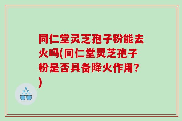 同仁堂灵芝孢子粉能去火吗(同仁堂灵芝孢子粉是否具备降火作用？)