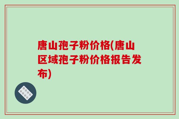 唐山孢子粉价格(唐山区域孢子粉价格报告发布)