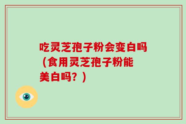 吃灵芝孢子粉会变白吗 (食用灵芝孢子粉能美白吗？)