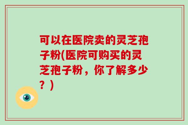 可以在医院卖的灵芝孢子粉(医院可购买的灵芝孢子粉，你了解多少？)