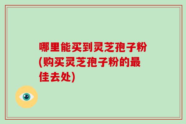 哪里能买到灵芝孢子粉(购买灵芝孢子粉的最佳去处)