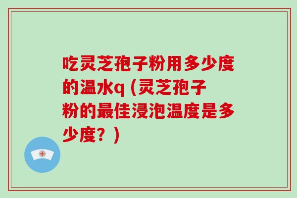 吃灵芝孢子粉用多少度的温水q (灵芝孢子粉的最佳浸泡温度是多少度？)