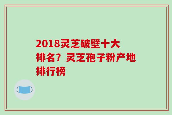 2018灵芝破壁十大排名？灵芝孢子粉产地排行榜