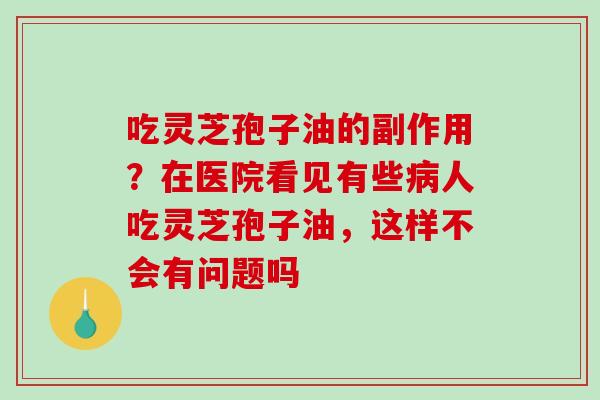 吃灵芝孢子油的副作用？在医院看见有些病人吃灵芝孢子油，这样不会有问题吗
