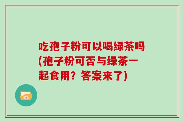吃孢子粉可以喝绿茶吗(孢子粉可否与绿茶一起食用？答案来了)