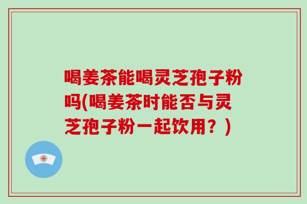 喝姜茶能喝灵芝孢子粉吗(喝姜茶时能否与灵芝孢子粉一起饮用？)