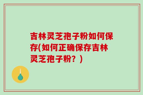 吉林灵芝孢子粉如何保存(如何正确保存吉林灵芝孢子粉？)