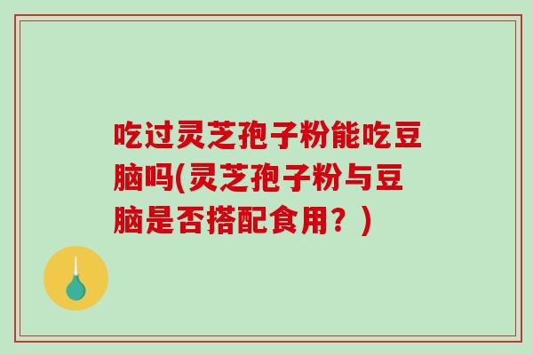 吃过灵芝孢子粉能吃豆脑吗(灵芝孢子粉与豆脑是否搭配食用？)