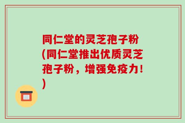 同仁堂的灵芝孢子粉 (同仁堂推出优质灵芝孢子粉，增强免疫力！)