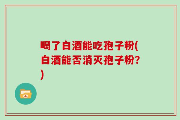 喝了白酒能吃孢子粉(白酒能否消灭孢子粉？)