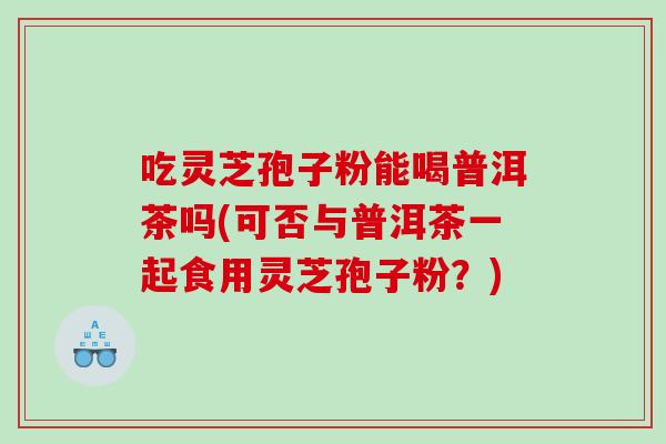 吃灵芝孢子粉能喝普洱茶吗(可否与普洱茶一起食用灵芝孢子粉？)