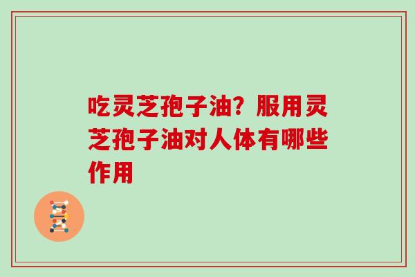 吃灵芝孢子油？服用灵芝孢子油对人体有哪些作用