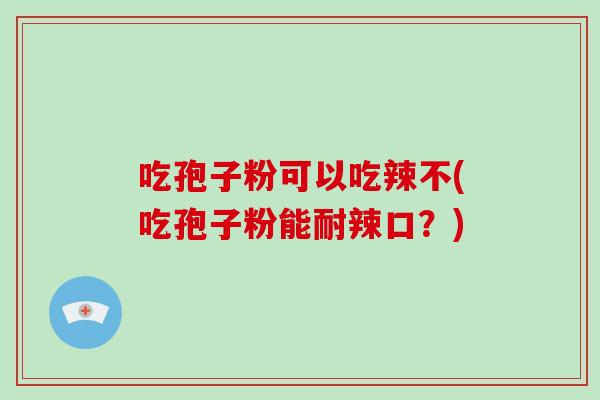 吃孢子粉可以吃辣不(吃孢子粉能耐辣口？)
