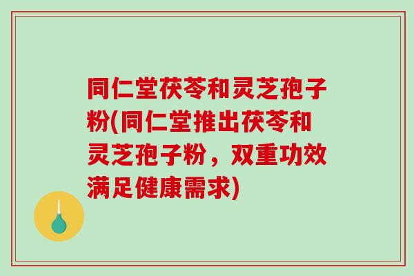 同仁堂茯苓和灵芝孢子粉(同仁堂推出茯苓和灵芝孢子粉，双重功效满足健康需求)