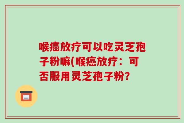 喉癌放疗可以吃灵芝孢子粉嘛(喉癌放疗：可否服用灵芝孢子粉？