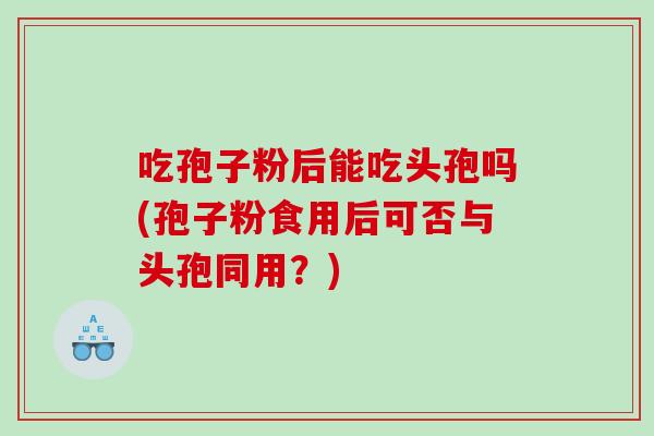 吃孢子粉后能吃头孢吗(孢子粉食用后可否与头孢同用？)