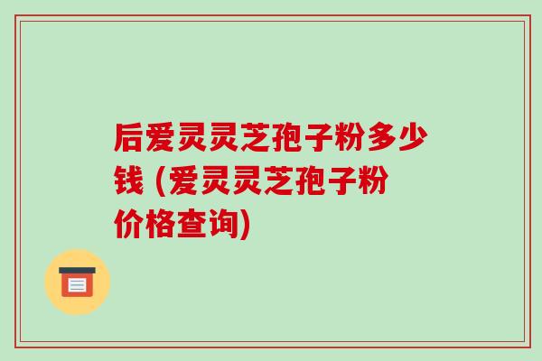 后爱灵灵芝孢子粉多少钱 (爱灵灵芝孢子粉价格查询)
