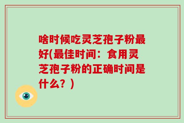 啥时候吃灵芝孢子粉最好(最佳时间：食用灵芝孢子粉的正确时间是什么？)