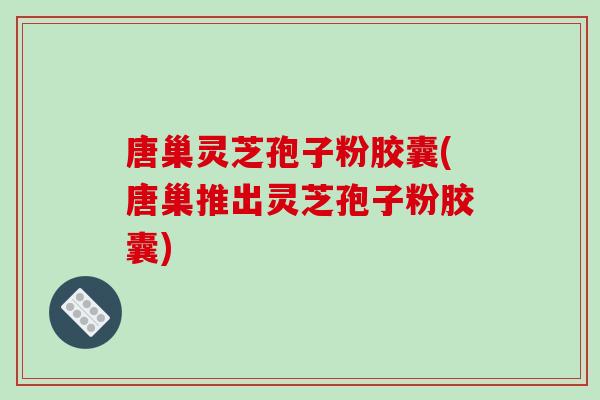 唐巢灵芝孢子粉胶囊(唐巢推出灵芝孢子粉胶囊)