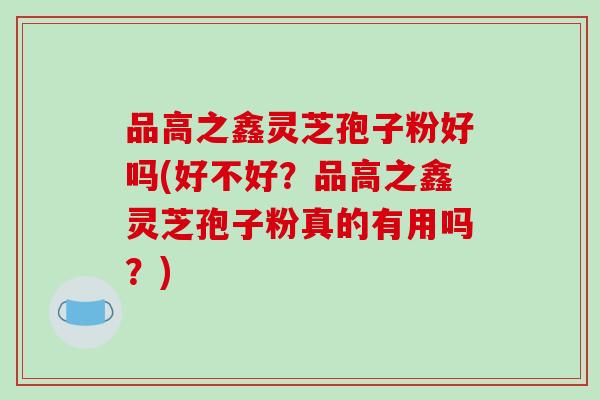 品高之鑫灵芝孢子粉好吗(好不好？品高之鑫灵芝孢子粉真的有用吗？)