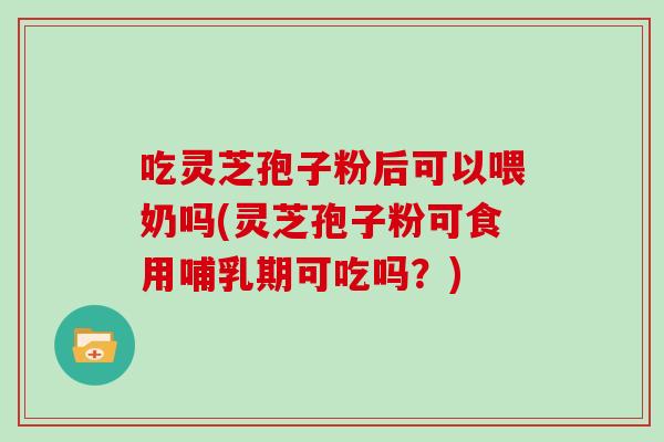 吃灵芝孢子粉后可以喂奶吗(灵芝孢子粉可食用哺乳期可吃吗？)