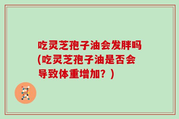 吃灵芝孢子油会发胖吗(吃灵芝孢子油是否会导致体重增加？)