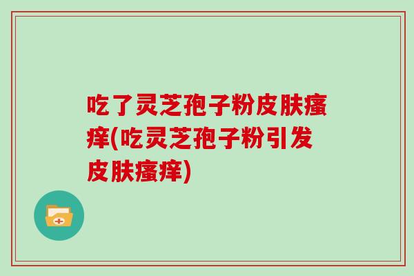 吃了灵芝孢子粉皮肤瘙痒(吃灵芝孢子粉引发皮肤瘙痒)